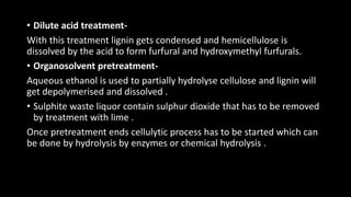 • Dilute acid treatment-
With this treatment lignin gets condensed and hemicellulose is
dissolved by the acid to form furfural and hydroxymethyl furfurals.
• Organosolvent pretreatment-
Aqueous ethanol is used to partially hydrolyse cellulose and lignin will
get depolymerised and dissolved .
• Sulphite waste liquor contain sulphur dioxide that has to be removed
by treatment with lime .
Once pretreatment ends cellulytic process has to be started which can
be done by hydrolysis by enzymes or chemical hydrolysis .
 