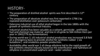 HISTORY-
• The preparation of distilled alcohol spirits was first described in 12th
century.
• The preparation of absolute alcohol was first reported in 1796 ( by
repeated distillation over potassium carbonate)
• Extensive industrial use of ethyl alcohol began in the late 1800s with the
growth of synthetic chemical industry
• Industrial alcohol has been valuable as a solvent, germicide , antifreeze ,
fuel and chemical raw material and Use in US grew to 564 million liters per
year in 1941(77% by fermentation)
• During world war 2, US industrial alcohol production was increased 3.8 fold
on a emergency basis to provide alcohol for synthetic rubber ( via
butadiene ) and smokeless powder production.
• Availability after world war 2 of cheap ethylene led to the rapid growth of
the synthetic ethanol industry based on the esterification and hydrolysis of
ethylene in concentrated sulphuric acid – water solution.
 