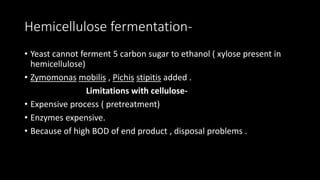 Hemicellulose fermentation-
• Yeast cannot ferment 5 carbon sugar to ethanol ( xylose present in
hemicellulose)
• Zymomonas mobilis , Pichis stipitis added .
Limitations with cellulose-
• Expensive process ( pretreatment)
• Enzymes expensive.
• Because of high BOD of end product , disposal problems .
 