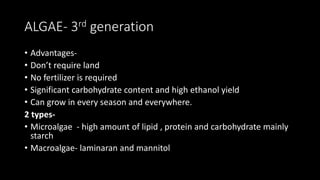 ALGAE- 3rd generation
• Advantages-
• Don’t require land
• No fertilizer is required
• Significant carbohydrate content and high ethanol yield
• Can grow in every season and everywhere.
2 types-
• Microalgae - high amount of lipid , protein and carbohydrate mainly
starch
• Macroalgae- laminaran and mannitol
 