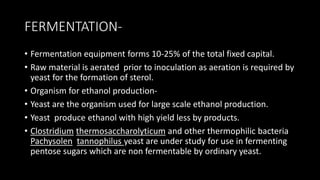FERMENTATION-
• Fermentation equipment forms 10-25% of the total fixed capital.
• Raw material is aerated prior to inoculation as aeration is required by
yeast for the formation of sterol.
• Organism for ethanol production-
• Yeast are the organism used for large scale ethanol production.
• Yeast produce ethanol with high yield less by products.
• Clostridium thermosaccharolyticum and other thermophilic bacteria
Pachysolen tannophilus yeast are under study for use in fermenting
pentose sugars which are non fermentable by ordinary yeast.
 