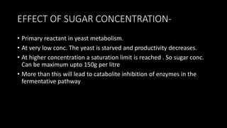 EFFECT OF SUGAR CONCENTRATION-
• Primary reactant in yeast metabolism.
• At very low conc. The yeast is starved and productivity decreases.
• At higher concentration a saturation limit is reached . So sugar conc.
Can be maximum upto 150g per litre
• More than this will lead to catabolite inhibition of enzymes in the
fermentative pathway
 