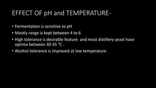 EFFECT OF pH and TEMPERATURE-
• Fermentation is sensitive to pH
• Mostly range is kept between 4 to 6
• High tolerance is desirable feature and most distillery yeast have
optima between 30-35 ℃ .
• Alcohol tolerance is improved at low temperature
 