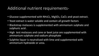Additional nutrient requirements-
• Glucose supplemented with NH4CL, MgSO4, CaCl2 and yeast extract.
• Yeast extract is water soluble and contain all growth factors
• Blackstrap molasses is supplemented with ammonium sulphate and
sulphuric acid .
• High test molasses and cane or beet juice are supplemented with
ammonium sulphate and sodium phosphate
• Sulphite liquor is neutralised with lime and supplemented with
ammonium hydroxide or urea.
 
