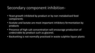 Secondary component inhibition-
• Yeast growth inhibited by product or by non metabolised feed
components
• Acetate and lactate are most important inhibitory fermentation by
products
• Presence of high salt concentration will encourage production of
undesirable by product such as glycerol.
• Backsetting is not normally practised in waste sulphite liquor plants
 