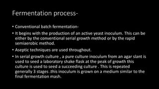Fermentation process-
• Conventional batch fermentation-
• It begins with the production of an active yeast inoculum. This can be
either by the conventional serial growth method or by the rapid
semiaerobic method.
• Aseptic techniques are used throughout.
• In serial growth culture , a pure culture inoculum from an agar slant is
used to seed a laboratory shake flask at the peak of growth this
culture is used to seed a succeeding culture . This is repeated
generally 3 stages .this inoculum is grown on a medium similar to the
final fermentation mash.
 