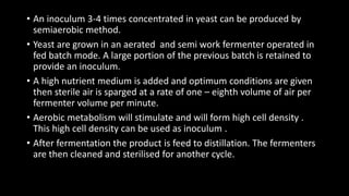 • An inoculum 3-4 times concentrated in yeast can be produced by
semiaerobic method.
• Yeast are grown in an aerated and semi work fermenter operated in
fed batch mode. A large portion of the previous batch is retained to
provide an inoculum.
• A high nutrient medium is added and optimum conditions are given
then sterile air is sparged at a rate of one – eighth volume of air per
fermenter volume per minute.
• Aerobic metabolism will stimulate and will form high cell density .
This high cell density can be used as inoculum .
• After fermentation the product is feed to distillation. The fermenters
are then cleaned and sterilised for another cycle.
 