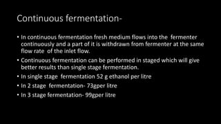 Continuous fermentation-
• In continuous fermentation fresh medium flows into the fermenter
continuously and a part of it is withdrawn from fermenter at the same
flow rate of the inlet flow.
• Continuous fermentation can be performed in staged which will give
better results than single stage fermentation.
• In single stage fermentation 52 g ethanol per litre
• In 2 stage fermentation- 73gper litre
• In 3 stage fermentation- 99gper litre
 