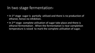 In two stage fermentation-
• In 1st stage sugar is partially utilised and there is no production of
ethanol, hence no inhibition.
• In 2nd stage complete utilisation of sugar take place and there is
ethanol fermentation . When the fermentation is near completion
temperature is raised to mark the complete utilisation of sugar.
 