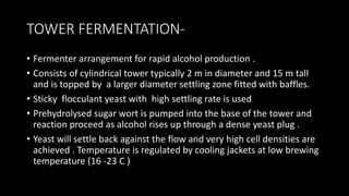 TOWER FERMENTATION-
• Fermenter arrangement for rapid alcohol production .
• Consists of cylindrical tower typically 2 m in diameter and 15 m tall
and is topped by a larger diameter settling zone fitted with baffles.
• Sticky flocculant yeast with high settling rate is used
• Prehydrolysed sugar wort is pumped into the base of the tower and
reaction proceed as alcohol rises up through a dense yeast plug .
• Yeast will settle back against the flow and very high cell densities are
achieved . Temperature is regulated by cooling jackets at low brewing
temperature (16 -23 C )
 