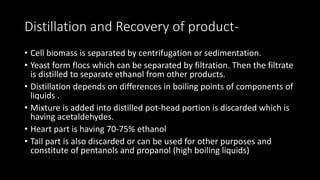 Distillation and Recovery of product-
• Cell biomass is separated by centrifugation or sedimentation.
• Yeast form flocs which can be separated by filtration. Then the filtrate
is distilled to separate ethanol from other products.
• Distillation depends on differences in boiling points of components of
liquids .
• Mixture is added into distilled pot-head portion is discarded which is
having acetaldehydes.
• Heart part is having 70-75% ethanol
• Tail part is also discarded or can be used for other purposes and
constitute of pentanols and propanol (high boiling liquids)
 