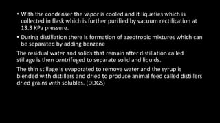 • With the condenser the vapor is cooled and it liquefies which is
collected in flask which is further purified by vacuum rectification at
13.3 KPa pressure.
• During distillation there is formation of azeotropic mixtures which can
be separated by adding benzene
The residual water and solids that remain after distillation called
stillage is then centrifuged to separate solid and liquids.
The thin stillage is evaporated to remove water and the syrup is
blended with distillers and dried to produce animal feed called distillers
dried grains with solubles. (DDGS)
 