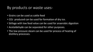 By products or waste uses-
• Grains can be used as cattle feed
• CO2 produced can be used for formation of dry ice.
• Stillage with low feed value can be used for anaerobic digestion
• Acetaldehyde can be separated for other purposes.
• The low pressure steam can be used for process of heating of
distillery processes.
 