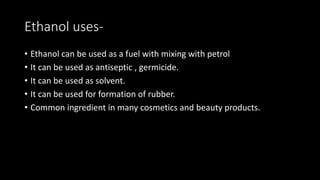 Ethanol uses-
• Ethanol can be used as a fuel with mixing with petrol
• It can be used as antiseptic , germicide.
• It can be used as solvent.
• It can be used for formation of rubber.
• Common ingredient in many cosmetics and beauty products.
 