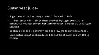Sugar beet juice-
• Sugar beet alcohol industry existed in France in 1940s
• beet sugar – first sliced then followed by sugar extraction in
continuous counter current hot water diffuser- produce 10-15% sugar
solution
• Beet pulp residue is generally used as a low grade cattle roughage .
• Each metric ton of beet produces 140-190 kg of sugar and 70-100 kg
of pulp.
 