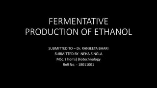 FERMENTATIVE
PRODUCTION OF ETHANOL
SUBMITTED TO – Dr. RANJEETA BHARI
SUBMITTED BY- NEHA SINGLA
MSc. ( hon’s) Biotechnology
Roll No. - 18011001
 