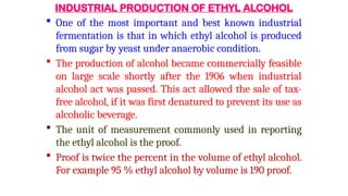 INDUSTRIAL PRODUCTION OF ETHYL ALCOHOL
 One of the most important and best known industrial
fermentation is that in which ethyl alcohol is produced
from sugar by yeast under anaerobic condition.
 The production of alcohol became commercially feasible
on large scale shortly after the 1906 when industrial
alcohol act was passed. This act allowed the sale of tax-
free alcohol, if it was first denatured to prevent its use as
alcoholic beverage.
 The unit of measurement commonly used in reporting
the ethyl alcohol is the proof.
 Proof is twice the percent in the volume of ethyl alcohol.
For example 95 % ethyl alcohol by volume is 190 proof.
 