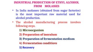 INDUSTRIAL PRODUCTION OF ETHYL ALCOHOL
FROM MOLASSES
• In India molasses (obtained from sugar factories)
is the most important raw material used for
alcohol production.
• The alcohol manufacturing process involves
following steps.
1) Microorganism
2) Preparation of inoculum
3) Preparation of fermentation medium
4) Fermentation conditions
5) Recovery
 