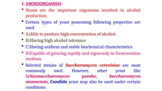 1. MICROORGANISM–
 Yeasts are the important organisms involved in alcohol
production.
 Certain types of yeast possessing following properties are
used
 A)Able to produce high concentration of alcohol.
 B)Having high alcohol tolerance
 C)Having uniform and stable biochemical characteristics.
 D)Capable of growing rapidly and vigorously in fermentation
medium
 Selected strains of Saccharomyces cerevisiae are most
commonly used. However, other yeast like
Schizosaccharomyces pombe, Saccharomyces
anamensis, Candida yeast may also be used under certain
conditions.
 