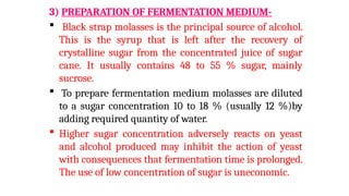3) PREPARATION OF FERMENTATION MEDIUM-
 Black strap molasses is the principal source of alcohol.
This is the syrup that is left after the recovery of
crystalline sugar from the concentrated juice of sugar
cane. It usually contains 48 to 55 % sugar, mainly
sucrose.
 To prepare fermentation medium molasses are diluted
to a sugar concentration 10 to 18 % (usually 12 %)by
adding required quantity of water.
 Higher sugar concentration adversely reacts on yeast
and alcohol produced may inhibit the action of yeast
with consequences that fermentation time is prolonged.
The use of low concentration of sugar is uneconomic.
 