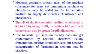  Molasses generally contain most of the nutrient
substances for yeast but ammonium sulphate or
phosphates may be added to the fermentation
medium to supply deficiencies of nitrogen and
phosphorus.
 The pH of the fermentation medium is adjusted to
4.8 to 5.5 by using H2SO4 or lactic acid. Lactic acid
bacteria can also be grown for pH adjustment.
 Due to acidic pH, medium usually does not get
contaminated by bacteria. Therefore, usually
fermentation medium is not sterilized but however,
pasteurization of fermentation medium may be
practiced.
 