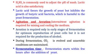  H2SO4 is commonly used to adjust the pH of mash. Lactic
acid is also satisfactory.
 Lactic acid favors the growth of yeast but inhibits the
growth of butyric acid bacteria, which is harmful to the
yeast fermentation.
 Agitation and Aeration-Intermittent agitation is
required for mixing and cooling the medium.
 Aeration is required only in early stages of fermentation
for optimum reproduction of yeast cells but it is not
required for the production of alcohol.
 During fermentation, CO2 is evolved and anaerobic
conditions are maintained.
 Fermentation time - Fermentation starts within few
hours after the addition of yeast.
 