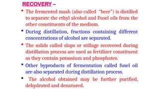 RECOVERY –
 The fermented mash (also called “beer”) is distilled
to separate the ethyl alcohol and Fusel oils from the
other constituents of the medium.
 During distillation, fractions containing different
concentrations of alcohol are separated.
 The solids called slops or stillage recovered during
distillation process are used as fertilizer constituent
as they contain potassium and phosphates.
 Other byproducts of fermentation called fusel oil
are also separated during distillation process.
 The alcohol obtained may be further purified,
dehydrated and denatured.
 