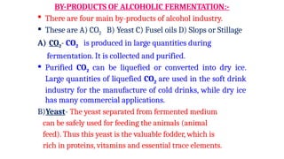 BY-PRODUCTS OF ALCOHOLIC FERMENTATION:-
 There are four main by-products of alcohol industry.
 These are A) CO2 B) Yeast C) Fusel oils D) Slops or Stillage
A) CO2- CO2 is produced in large quantities during
fermentation. It is collected and purified.
 Purified CO2 can be liquefied or converted into dry ice.
Large quantities of liquefied CO2 are used in the soft drink
industry for the manufacture of cold drinks, while dry ice
has many commercial applications.
B)Yeast- The yeast separated from fermented medium
can be safely used for feeding the animals (animal
feed). Thus this yeast is the valuable fodder, which is
rich in proteins, vitamins and essential trace elements.
 