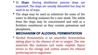  D) Slops- During distillation process slops are
separated. The slops are usually discarded but may be
used in no. of ways.
 The slops may be used as substitute for some of the
water in diluting molasses for a new mash. The solids
from the slops may be concentrated and sold as a
fertilizer constituent as they contain potassium and
phosphates.
MECHANISM OF ALCOHOL FERMENTATION
 Alcohol fermentation is an anaerobic fermentation
taking place in the absence of air or oxygen .The raw
materials like molasses and waste sulphite liquor
serves as the energy and carbon source for ethanol
producing micro-organisms.
 