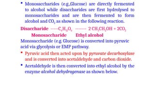  Monosaccharides (e.g.,Glucose) are directly fermented
to alcohol while disaccharides are first hydrolysed to
monosaccharides and are then fermented to form
alcohol and CO2 as shown in the following reaction.
Disaccharide -----C6H12O6 ------- 2 CH3CH2OH + 2CO2
Monosaccharide Ethyl alcohol
Monosaccharide (e.g. Glucose) is converted into pyruvic
acid via glycolysis or EMP pathway.
 Pyruvic acid then acted upon by pyruvate decarboxylase
and is converted into acetaldehyde and carbon dioxide.
 Acetaldehyde is then converted into ethyl alcohol by the
enzyme alcohol dehydrogenase as shown below.
 