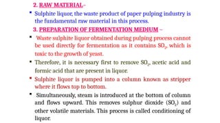 2. RAW MATERIAL–
 Sulphite liquor, the waste product of paper pulping industry is
the fundamental raw material in this process.
3. PREPARATION OF FERMENTATION MEDIUM –
 Waste sulphite liquor obtained during pulping process cannot
be used directly for fermentation as it contains SO2, which is
toxic to the growth of yeast.
 Therefore, it is necessary first to remove SO2, acetic acid and
formic acid that are present in liquor.
 Sulphite liquor is pumped into a column known as stripper
where it flows top to bottom.
 Simultaneously, steam is introduced at the bottom of column
and flows upward. This removes sulphur dioxide (SO2) and
other volatile materials. This process is called conditioning of
liquor.
 