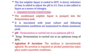  The hot sulphite liquor is cooled to 30O
C. A slurry (solution)
of lime is added to adjust the pH to 4.5. Urea is also added to
liquor as a source of nitrogen.
4 . FERMENTATION CONDITIONS–
 The conditioned sulphite liquor is pumped into the
fermentation tank.
 It is inoculated with yeast culture and following
fermentation conditions are maintained to obtain maximum
yield.
 pH- Fermentation is carried out at an optimum pH 4.5.
 Temp- Fermentation is carried out at an optimum temp of
30O
C.
 Agitation & Aeration- The medium is intermittently
agitated. No aeration is required as alcohol production takes
place under anaerobic conditions .
 