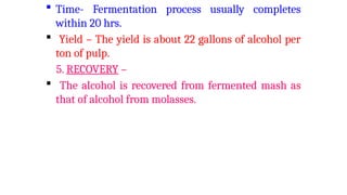  Time- Fermentation process usually completes
within 20 hrs.
 Yield – The yield is about 22 gallons of alcohol per
ton of pulp.
5. RECOVERY –
 The alcohol is recovered from fermented mash as
that of alcohol from molasses.
 