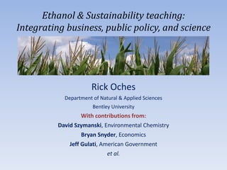 Ethanol & Sustainability teaching:
Integrating business, public policy, and science




                      Rick Oches
            Department of Natural & Applied Sciences
                       Bentley University
                   With contributions from:
          David Szymanski, Environmental Chemistry
                   Bryan Snyder, Economics
              Jeff Gulati, American Government
                             et al.
 