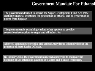Government Mandate For  Ethanol The government decided to amend the Sugar Development Fund Act, 1982 enabling financial assistance for production of ethanol and co-generation of power from bagasse The government is examining various other options to provide concessions/exemptions to sugar and oil industries. Allow oil companies to receive and unload Anhydrous Ethanol without the presence of State Excise Officials. In January 2003, the government launched a program to mandate the blending of 5% ethanol in gasoline in 9 states and 4 union territories. 
