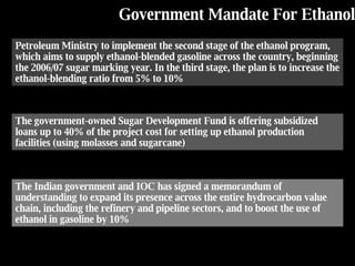 Government Mandate For  Ethanol Petroleum Ministry to implement the second stage of the ethanol program, which aims to supply ethanol-blended gasoline across the country, beginning the 2006/07 sugar marking year. In the third stage, the plan is to increase the ethanol-blending ratio from 5% to 10% The government-owned Sugar Development Fund is offering subsidized loans up to 40% of the project cost for setting up ethanol production facilities (using molasses and sugarcane) The Indian government and IOC has signed a memorandum of understanding to expand its presence across the entire hydrocarbon value chain, including the refinery and pipeline sectors, and to boost the use of ethanol in gasoline by 10% 