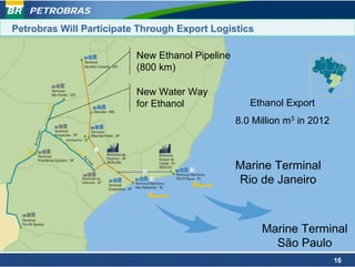 PETROBRAS

Petrobras Will Participate Through Export Logistics

                          New Ethanol Pipeline
                          (800 km)

                          New Water Way
                          for Ethanol               Ethanol Export
                                                 8.0 Million m3 in 2012



                                                 Marine Terminal
                                                 Rio de Janeiro



                                                       Marine Terminal
                                                         São Paulo
                                                                          16
 