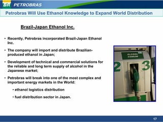 PETROBRAS

Petrobras Will Use Ethanol Knowledge to Expand World Distribution


         Brazil-Japan Ethanol Inc.

• Recently, Petrobras incorporated Brazil-Japan Ethanol
  Inc.

• The company will import and distribute Brazilian-
  produced ethanol in Japan;

• Development of technical and commercial solutions for
  the reliable and long term supply of alcohol in the
  Japanese market;

• Petrobras will break into one of the most complex and
  important energy markets in the World:

    • ethanol logistics distribution

    • fuel distribution sector in Japan.




                                                                    17
 