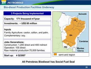 PETROBRAS
Bio-diesel Production Facilities Underway

      3 Projects Being Implemented                                   Quixadá

Capacity: 171 thousand m3/year
                                                               CE
Investments: ~ US$ 60 million

Inputs
Family Agriculture: castor, cotton, and palm.
Complementary: soy.                                       BA


Jobs Generations:                                                    Candeias
Construction: 1,200 direct and 400 indirect
Operation: 105 direct                                MG
                                                                    Montes
Raw material production:70,000 families                             Claros

Start up:   4 Q/2007                            semi-arid region


                  All Petrobras Biodiesel has Social Fuel Seal

                                                                             20
 