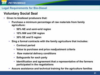 PETROBRAS

Legal Requirements for Bio-Diesel

 Voluntary Social Seal
 • Given to biodiesel producers that:
     • Purchase a minimum percentage of raw materials from family
       agriculture:
         • 50% NE and semi-arid region
         • 10% NW and CW region
         • 30% SE and S region
     • Sing a formal contracts with the family agriculture that includes:
         • Contract period
         • Value to purchase and price readjustment criteria
         •   Raw material delivery conditions
         • Safeguards for each party
         • Identification and agreement that a representative of the farmers
           participated in the negotiations
     • Assure assistance and technical training for the agriculture families
                                                                               21
 