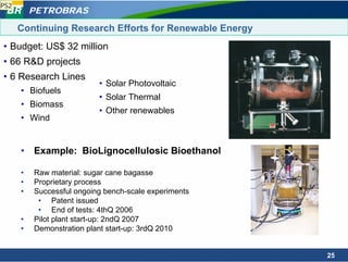 PS2
          PETROBRAS

      Continuing Research Efforts for Renewable Energy
• Budget: US$ 32 million
• 66 R&D projects
• 6 Research Lines
                           • Solar Photovoltaic
      • Biofuels
                           • Solar Thermal
      • Biomass
                           • Other renewables
      • Wind


      • Example: BioLignocellulosic Bioethanol

      •   Raw material: sugar cane bagasse
      •   Proprietary process
      •   Successful ongoing bench-scale experiments
           • Patent issued
           • End of tests: 4thQ 2006
      •   Pilot plant start-up: 2ndQ 2007
      •   Demonstration plant start-up: 3rdQ 2010


                                                         25
 
