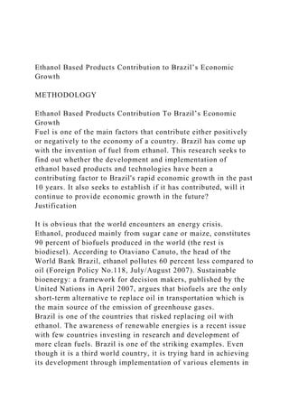 Ethanol Based Products Contribution to Brazil’s Economic
Growth
METHODOLOGY
Ethanol Based Products Contribution To Brazil’s Economic
Growth
Fuel is one of the main factors that contribute either positively
or negatively to the economy of a country. Brazil has come up
with the invention of fuel from ethanol. This research seeks to
find out whether the development and implementation of
ethanol based products and technologies have been a
contributing factor to Brazil's rapid economic growth in the past
10 years. It also seeks to establish if it has contributed, will it
continue to provide economic growth in the future?
Justification
It is obvious that the world encounters an energy crisis.
Ethanol, produced mainly from sugar cane or maize, constitutes
90 percent of biofuels produced in the world (the rest is
biodiesel). According to Otaviano Canuto, the head of the
World Bank Brazil, ethanol pollutes 60 percent less compared to
oil (Foreign Policy No.118, July/August 2007). Sustainable
bioenergy: a framework for decision makers, published by the
United Nations in April 2007, argues that biofuels are the only
short-term alternative to replace oil in transportation which is
the main source of the emission of greenhouse gases.
Brazil is one of the countries that risked replacing oil with
ethanol. The awareness of renewable energies is a recent issue
with few countries investing in research and development of
more clean fuels. Brazil is one of the striking examples. Even
though it is a third world country, it is trying hard in achieving
its development through implementation of various elements in
 