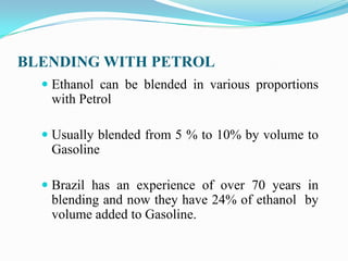 BLENDING WITH PETROL
 Ethanol can be blended in various proportions
with Petrol
 Usually blended from 5 % to 10% by volume to
Gasoline
 Brazil has an experience of over 70 years in
blending and now they have 24% of ethanol by
volume added to Gasoline.
 