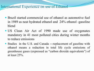 International Experience on use of Ethanol
 Brazil started commercial use of ethanol as automotive fuel
in 1989 as neat hydrated ethanol and 24% ethanol -gasoline
blend
 US Clean Air Act of 1990 made use of oxygenates
mandatory in 41 most polluted cities during winter months
to reduce emissions
 Studies in the U.S. and Canada ---replacement of gasoline with
ethanol means a reduction in total life cycle emissions of
greenhouse gases (expressed as ―carbon dioxide equivalents‖) of
at least 25%.
 