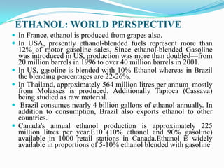 ETHANOL: WORLD PERSPECTIVE
 In France, ethanol is produced from grapes also.
 In USA, presently ethanol-blended fuels represent more than
12% of motor gasoline sales. Since ethanol-blended Gasoline
was introduced in US, production was more than doubled—from
20 million barrels in 1996 to over 40 million barrels in 2001.
 In US, gasoline is blended with 10% Ethanol whereas in Brazil
the blending percentages are 22-26%.
 In Thailand, approximately 564 million litres per annum–mostly
from Molasses is produced. Additionally Tapioca (Cassava)
being studied as raw material.
 Brazil consumes nearly 4 billion gallons of ethanol annually. In
addition to consumption, Brazil also exports ethanol to other
countries.
 Canada's annual ethanol production is approximately 225
million litres per year,E10 (10% ethanol and 90% gasoline)
available in 1000 retail stations in Canada.Ethanol is widely
available in proportions of 5-10% ethanol blended with gasoline
 