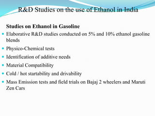 Studies on Ethanol in Gasoline
 Elaborative R&D studies conducted on 5% and 10% ethanol gasoline
blends
 Physico-Chemical tests
 Identification of additive needs
 Material Compatibility
 Cold / hot startability and drivability
 Mass Emission tests and field trials on Bajaj 2 wheelers and Maruti
Zen Cars
R&D Studies on the use of Ethanol in India
 
