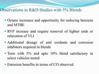 Observations in R&D Studies with 5% Blends
 Octane increases and opportunity for reducing benzene
and MTBE
 RVP increase and require removal of lighter ends or
relaxation of VLI
 Additional dosage of anti oxidants and corrosion
inhibitors required in blends
 Tests with 5% and upto 10% blend satisfactory in
select vehicles tested
 Emission benefits in terms of CO observed
 