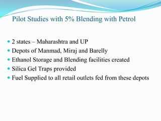 Pilot Studies with 5% Blending with Petrol
 2 states – Maharashtra and UP
 Depots of Manmad, Miraj and Barelly
 Ethanol Storage and Blending facilities created
 Silica Gel Traps provided
 Fuel Supplied to all retail outlets fed from these depots
 
