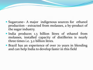  Sugarcane– A major indigenous sources for ethanol
production - extracted from molasses, a by-product of
the sugar industry.
 India produces 1.3 billion litres of ethanol from
molasses, installed capacity of distilleries is nearly
three times i.e. 3.2 billion litres.
 Brazil has an experience of over 70 years in blending
and can help India to develop faster in this field
 