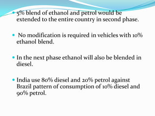  5% blend of ethanol and petrol would be
extended to the entire country in second phase.
 No modification is required in vehicles with 10%
ethanol blend.
 In the next phase ethanol will also be blended in
diesel.
 India use 80% diesel and 20% petrol against
Brazil pattern of consumption of 10% diesel and
90% petrol.
 